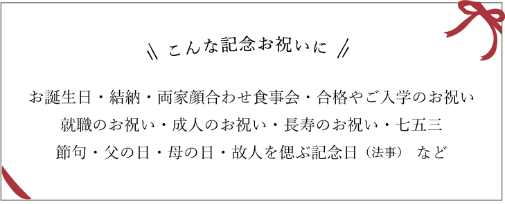 こんな記念日お祝いに　お誕生日・結納・両家顔合わせ食事会・合格やご入学のお祝い就職のお祝い・成人のお祝い・長寿のお祝い・七五三節句・父の日・母の日・故人を偲ぶ記念日（法事）　など