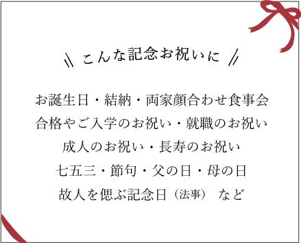 こんな記念日お祝いに　お誕生日・結納・両家顔合わせ食事会・合格やご入学のお祝い就職のお祝い・成人のお祝い・長寿のお祝い・七五三節句・父の日・母の日・故人を偲ぶ記念日（法事）　など