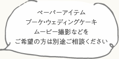 ペーパーアイテム ブーケ・ウェディングケーキ ムービー撮影などをご希望の方は別途ご相談ください